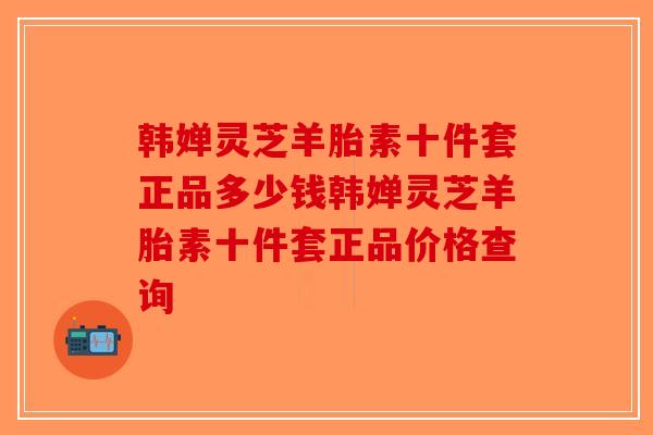 韩婵灵芝羊胎素十件套正品多少钱韩婵灵芝羊胎素十件套正品价格查询