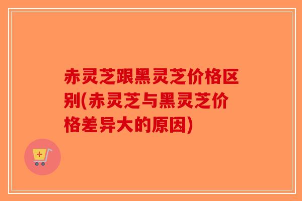 赤灵芝跟黑灵芝价格区别(赤灵芝与黑灵芝价格差异大的原因) 赤灵芝跟黑灵芝价格区别(赤灵芝与黑灵芝价格差异大的原因)