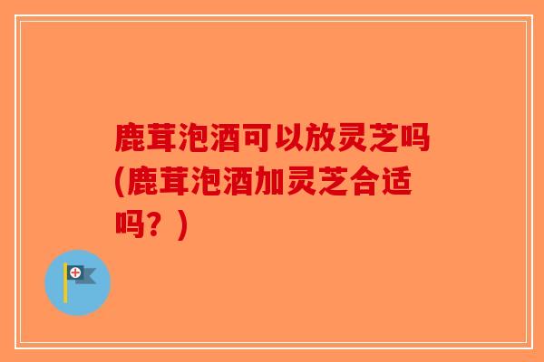鹿茸泡酒可以放灵芝吗(鹿茸泡酒加灵芝合适吗？)