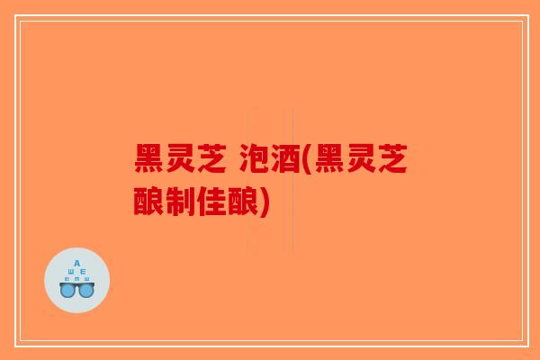 黑灵芝 泡酒(黑灵芝酿制佳酿)
