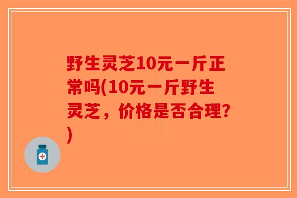 野生灵芝10元一斤正常吗(10元一斤野生灵芝，价格是否合理？)