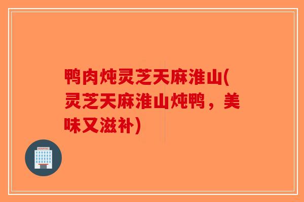 鸭肉炖灵芝天麻淮山(灵芝天麻淮山炖鸭，美味又滋补)