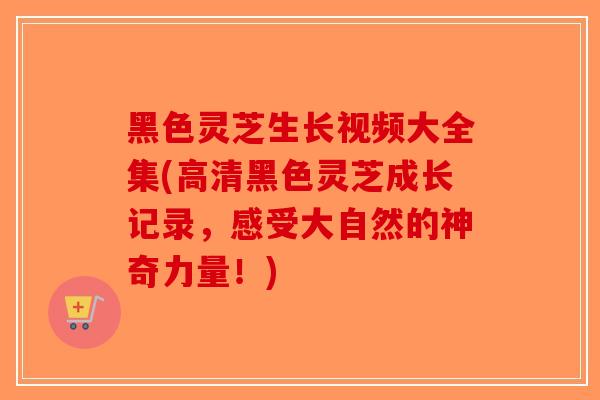 黑色灵芝生长视频大全集(高清黑色灵芝成长记录，感受大自然的神奇力量！)