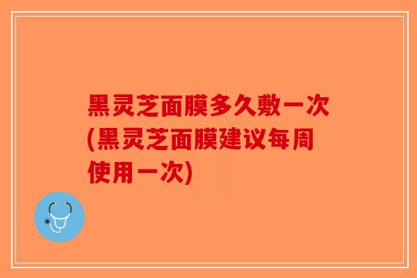 黑灵芝面膜多久敷一次(黑灵芝面膜建议每周使用一次)