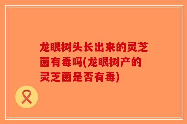 龙眼树头长出来的灵芝菌有毒吗(龙眼树产的灵芝菌是否有毒)