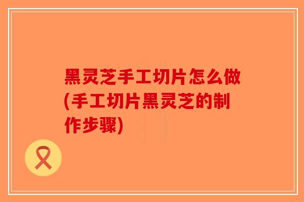 黑灵芝手工切片怎么做(手工切片黑灵芝的制作步骤)