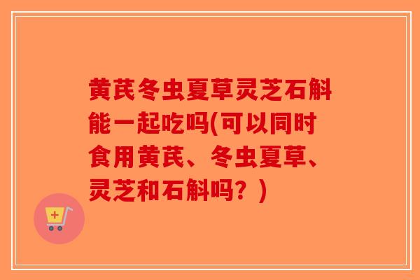 黄芪冬虫夏草灵芝石斛能一起吃吗(可以同时食用黄芪、冬虫夏草、灵芝和石斛吗？)