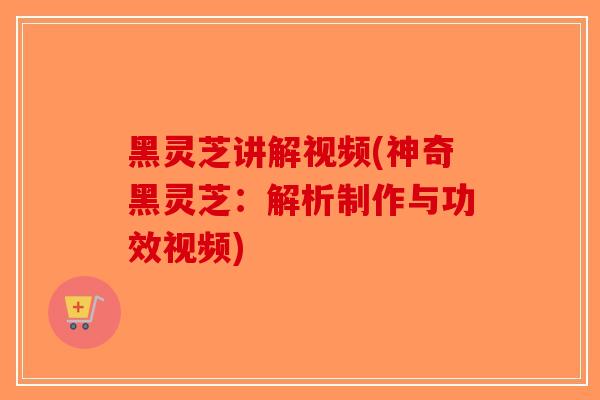 黑灵芝讲解视频(神奇黑灵芝：解析制作与功效视频)