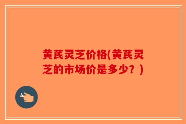 黄芪灵芝价格(黄芪灵芝的市场价是多少？)