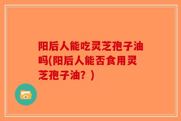 阳后人能吃灵芝孢子油吗(阳后人能否食用灵芝孢子油？)