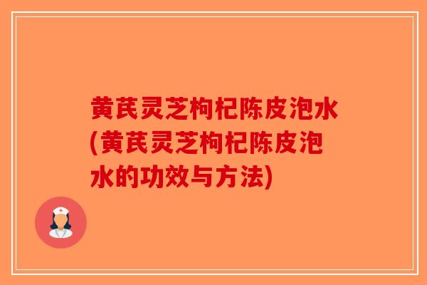 黄芪灵芝枸杞陈皮泡水(黄芪灵芝枸杞陈皮泡水的功效与方法)