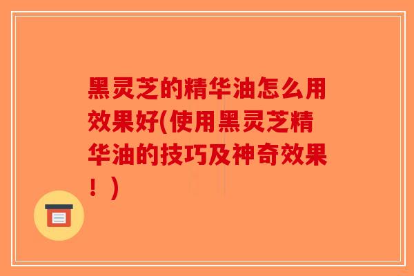 黑灵芝的精华油怎么用效果好(使用黑灵芝精华油的技巧及神奇效果！)