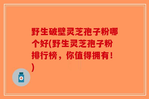 野生破壁灵芝孢子粉哪个好(野生灵芝孢子粉排行榜，你值得拥有！)