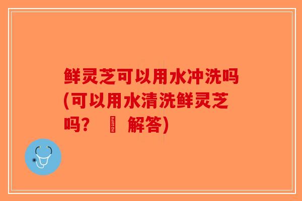 鲜灵芝可以用水冲洗吗(可以用水清洗鲜灵芝吗? – 解答) 鲜灵芝可以用水冲洗吗(可以用水清洗鲜灵芝吗? – 解答)