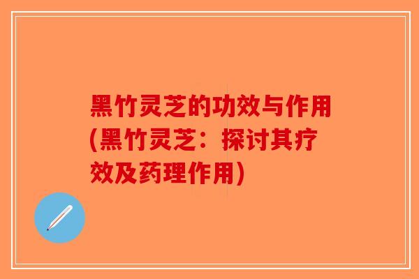 黑竹灵芝的功效与作用(黑竹灵芝：探讨其疗效及药理作用)