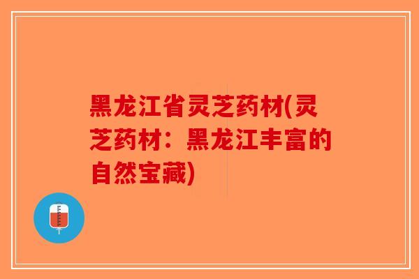 黑龙江省灵芝药材(灵芝药材：黑龙江丰富的自然宝藏)