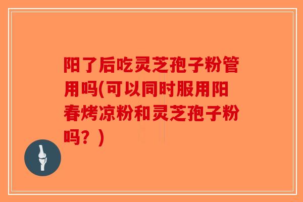 阳了后吃灵芝孢子粉管用吗(可以同时服用阳春烤凉粉和灵芝孢子粉吗？)
