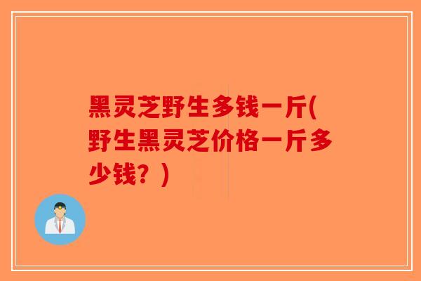 黑灵芝野生多钱一斤(野生黑灵芝价格一斤多少钱？)
