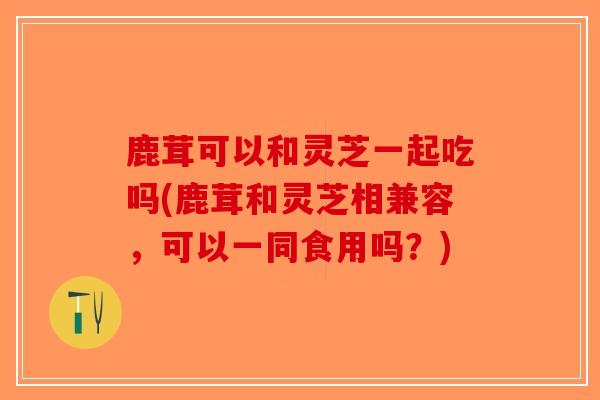 鹿茸可以和灵芝一起吃吗(鹿茸和灵芝相兼容，可以一同食用吗？)