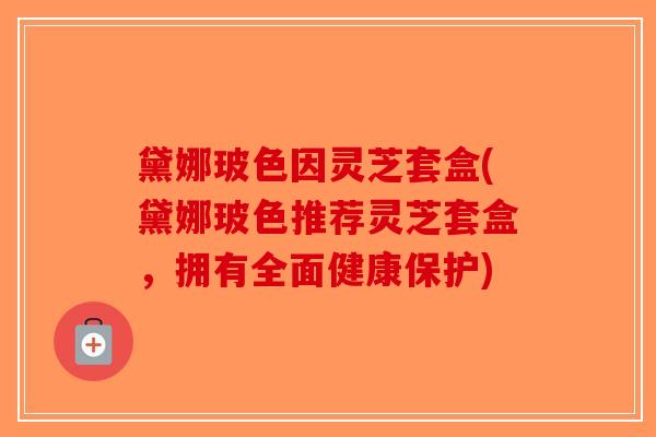 黛娜玻色因灵芝套盒(黛娜玻色推荐灵芝套盒，拥有全面健康保护)