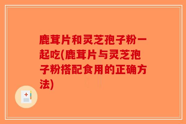 鹿茸片和灵芝孢子粉一起吃(鹿茸片与灵芝孢子粉搭配食用的正确方法)