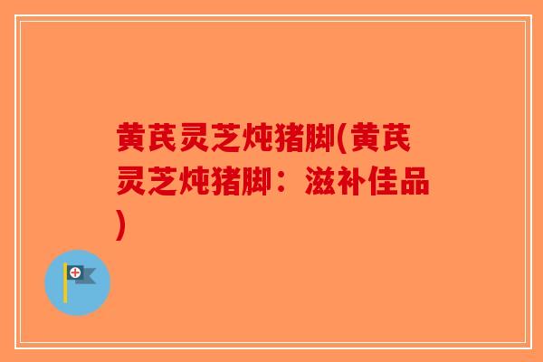 黄芪灵芝炖猪脚(黄芪灵芝炖猪脚：滋补佳品)