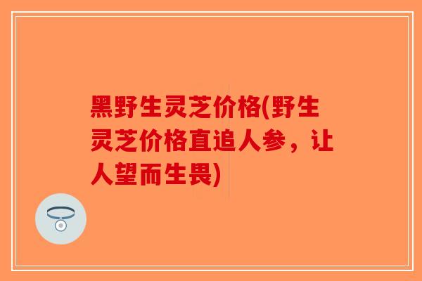 黑野生灵芝价格(野生灵芝价格直追人参，让人望而生畏)