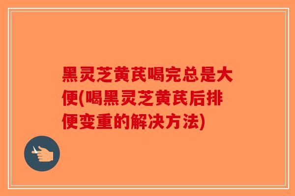 黑灵芝黄芪喝完总是大便(喝黑灵芝黄芪后排便变重的解决方法)
