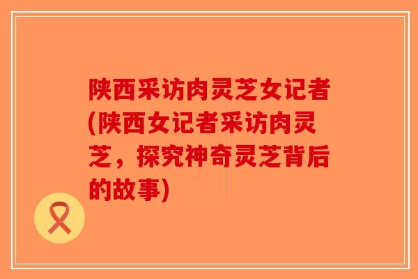陕西采访肉灵芝女记者(陕西女记者采访肉灵芝，探究神奇灵芝背后的故事)