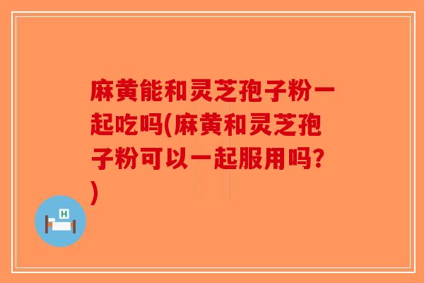 麻黄能和灵芝孢子粉一起吃吗(麻黄和灵芝孢子粉可以一起服用吗？)