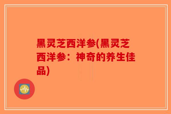 黑灵芝西洋参(黑灵芝西洋参：神奇的养生佳品)
