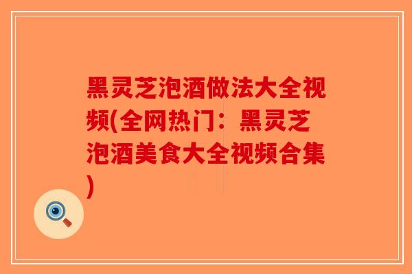 黑灵芝泡酒做法大全视频(全网热门：黑灵芝泡酒美食大全视频合集)