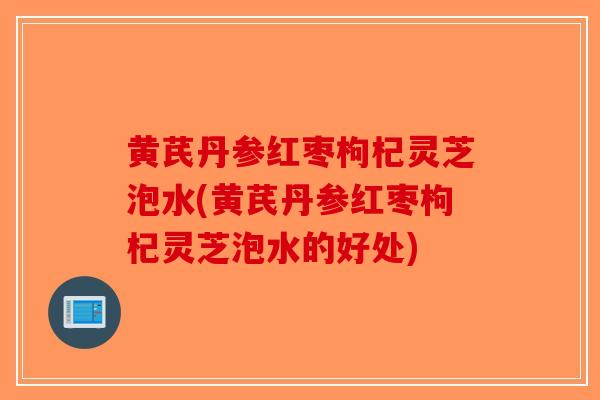 黄芪丹参红枣枸杞灵芝泡水(黄芪丹参红枣枸杞灵芝泡水的好处)