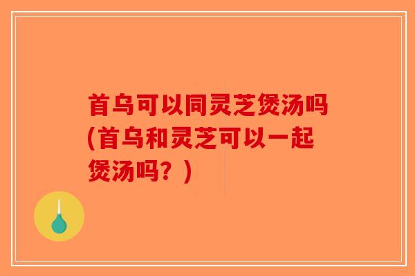 首乌可以同灵芝煲汤吗(首乌和灵芝可以一起煲汤吗？)