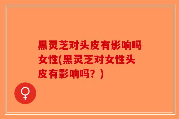黑灵芝对头皮有影响吗女性(黑灵芝对女性头皮有影响吗？)
