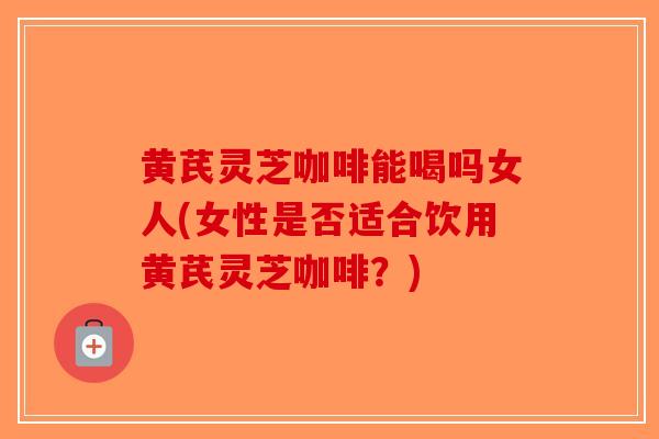 黄芪灵芝咖啡能喝吗女人(女性是否适合饮用黄芪灵芝咖啡？)