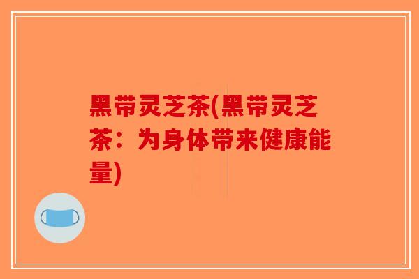 黑带灵芝茶(黑带灵芝茶：为身体带来健康能量)