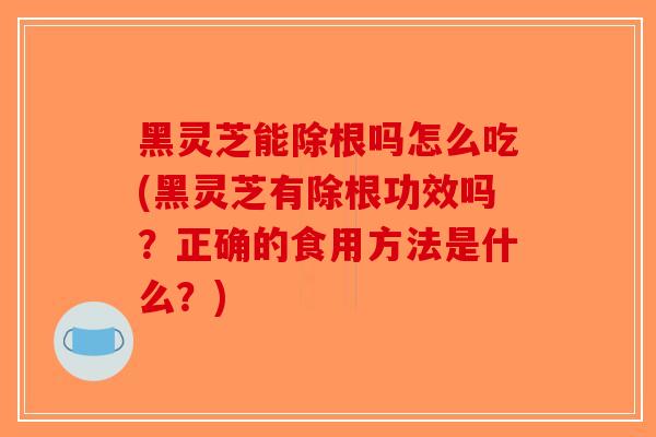 黑灵芝能除根吗怎么吃(黑灵芝有除根功效吗？正确的食用方法是什么？)