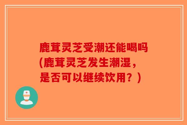 鹿茸灵芝受潮还能喝吗(鹿茸灵芝发生潮湿，是否可以继续饮用？)