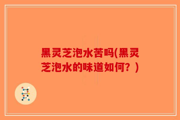 黑灵芝泡水苦吗(黑灵芝泡水的味道如何？)