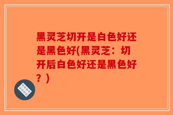 黑灵芝切开是白色好还是黑色好(黑灵芝：切开后白色好还是黑色好？)