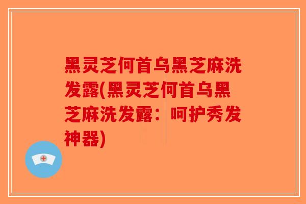 黑灵芝何首乌黑芝麻洗发露(黑灵芝何首乌黑芝麻洗发露：呵护秀发神器)