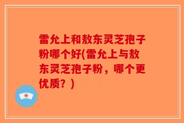 雷允上和敖东灵芝孢子粉哪个好(雷允上与敖东灵芝孢子粉，哪个更优质？)