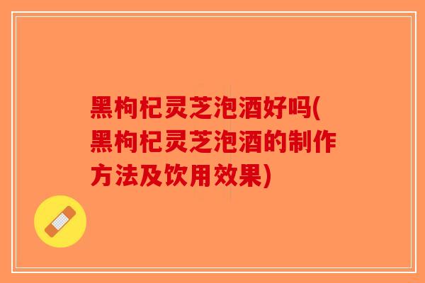黑枸杞灵芝泡酒好吗(黑枸杞灵芝泡酒的制作方法及饮用效果)
