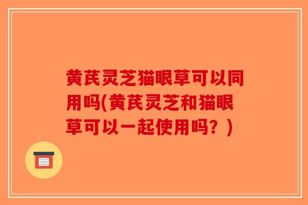 黄芪灵芝猫眼草可以同用吗(黄芪灵芝和猫眼草可以一起使用吗？)