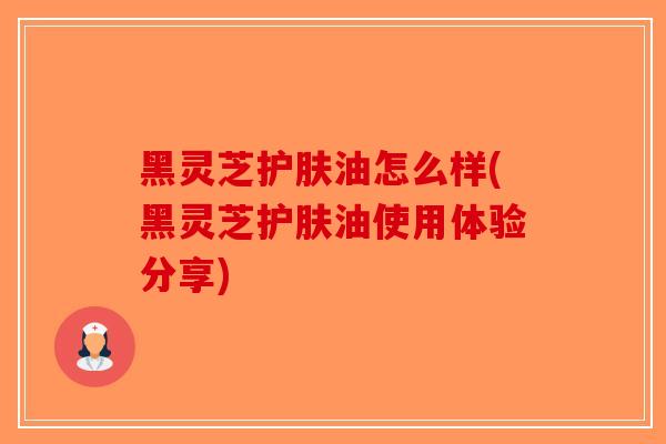 黑灵芝护肤油怎么样(黑灵芝护肤油使用体验分享)