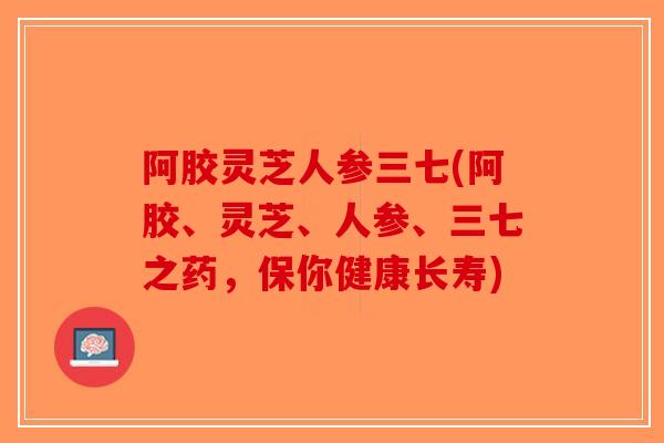 阿胶灵芝人参三七(阿胶、灵芝、人参、三七之药，保你健康长寿)