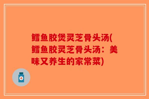 鳕鱼胶煲灵芝骨头汤(鳕鱼胶灵芝骨头汤：美味又养生的家常菜)