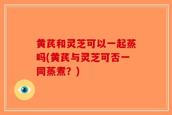 黄芪和灵芝可以一起蒸吗(黄芪与灵芝可否一同蒸煮？)