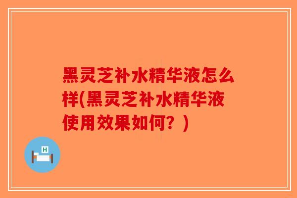 黑灵芝补水精华液怎么样(黑灵芝补水精华液使用效果如何？)